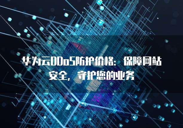 华为云DDoS防护价格:保障网站安全,守护您的业务