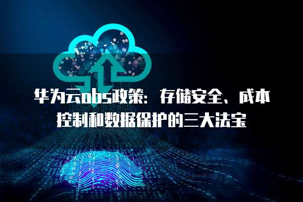 华为云obs政策：存储安全、成本控制和数据保护的三大法宝