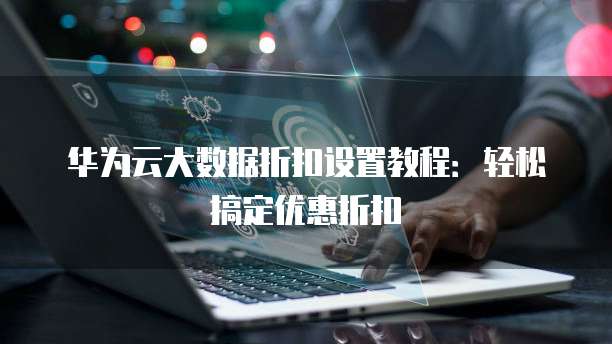 华为云大数据折扣设置教程:轻松搞定优惠折扣