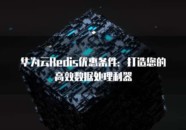 华为云Redis优惠条件:打造您的高效数据处理利器