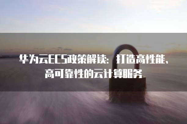 华为云ECS政策解读:打造高性能、高可靠性的云计算服务