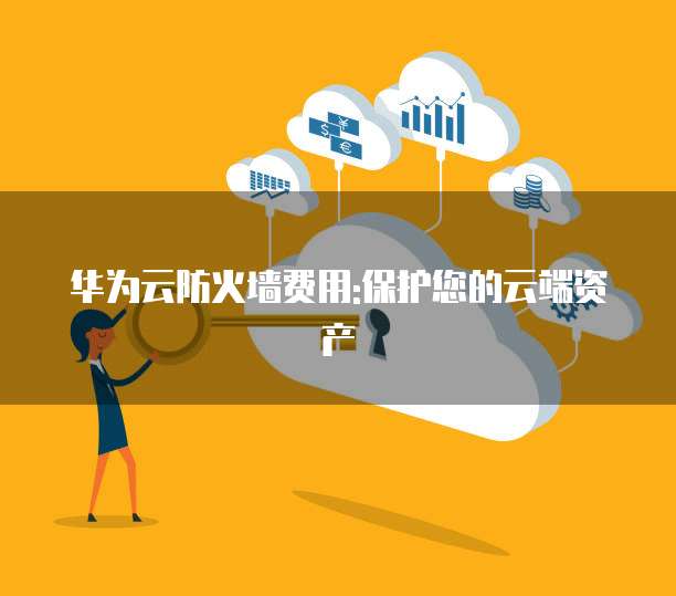 华为云防火墙费用:保护您的云端资产