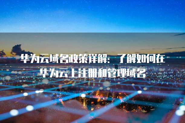 华为云域名政策详解:了解如何在华为云上注册和管理域名