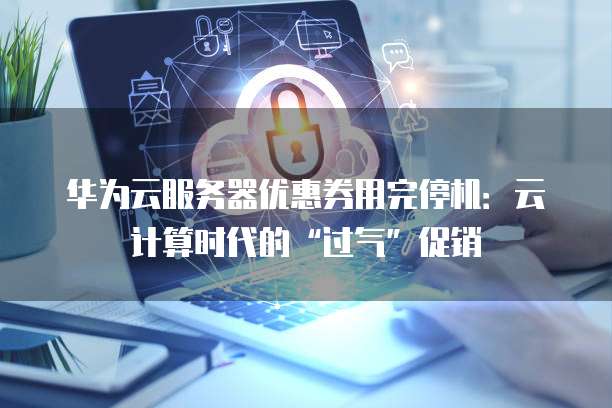 华为云服务器优惠券用完停机：云计算时代的&ldquo;过气&rdquo;促销