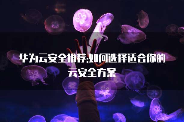 华为云安全推荐:如何选择适合你的云安全方案