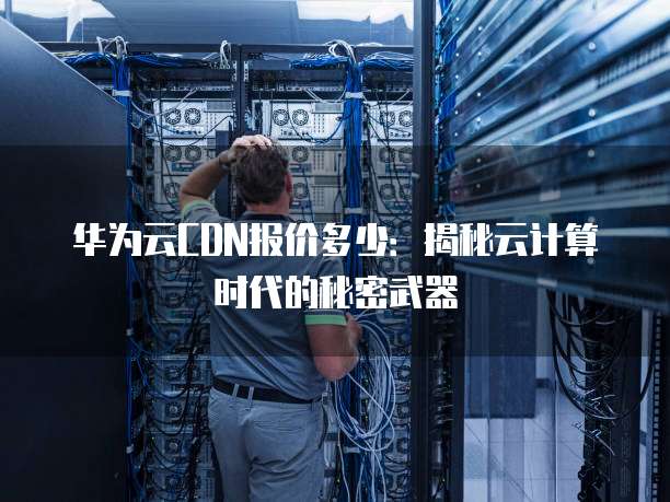 华为云CDN报价多少:揭秘云计算时代的秘密武器