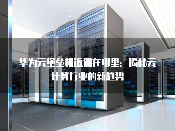 华为云堡垒机返佣在哪里:揭秘云计算行业的新趋势