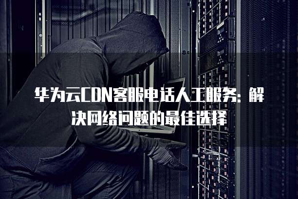 华为云CDN客服电话人工服务: 解决网络问题的最佳选择