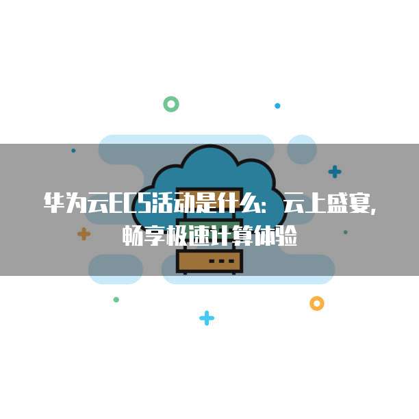 华为云ECS活动是什么:云上盛宴,畅享极速计算体验