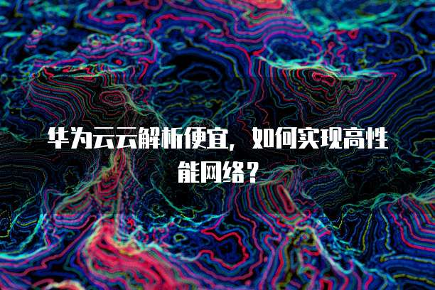 华为云云解析便宜,如何实现高性能网络?