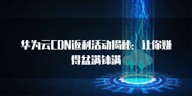 华为云CDN返利活动揭秘:让你赚得盆满钵满