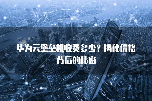 华为云堡垒机收费多少?揭秘价格背后的秘密