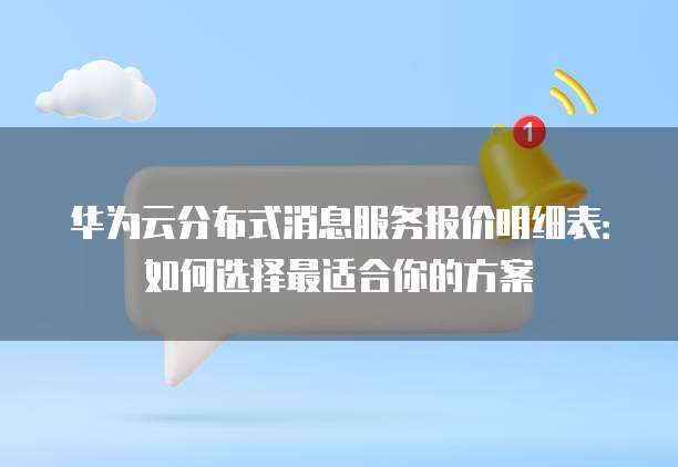 华为云分布式消息服务报价明细表:如何选择最适合你的方案