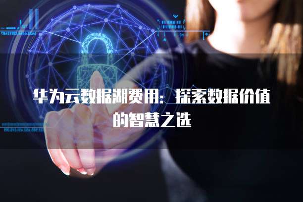 华为云数据湖费用:探索数据价值的智慧之选