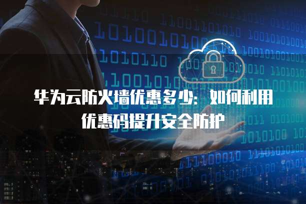 华为云防火墙优惠多少:如何利用优惠码提升安全防护