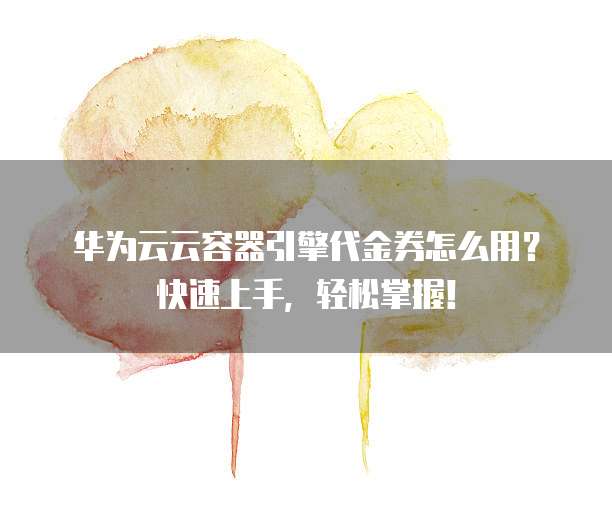 华为云云容器引擎代金券怎么用?快速上手,轻松掌握!