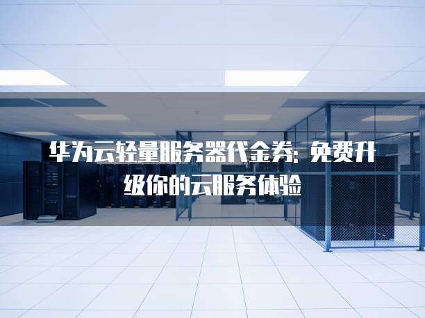 华为云轻量服务器代金券: 免费升级你的云服务体验