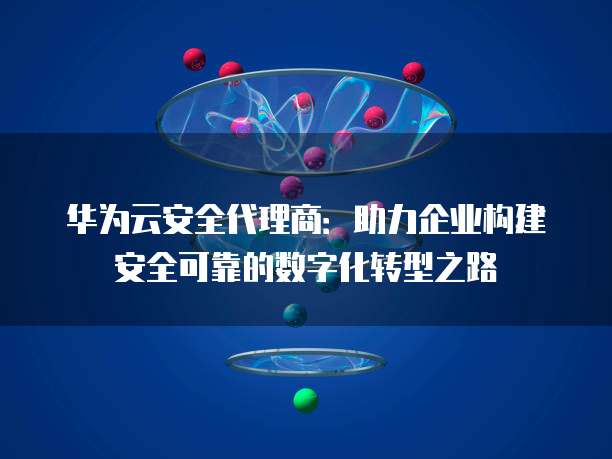 华为云安全代理商:助力企业构建安全可靠的数字化转型之路