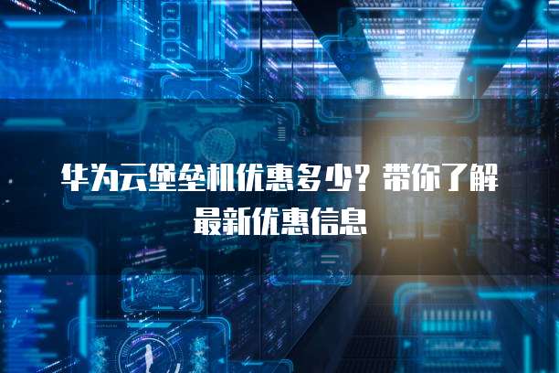 华为云堡垒机优惠多少?带你了解最新优惠信息