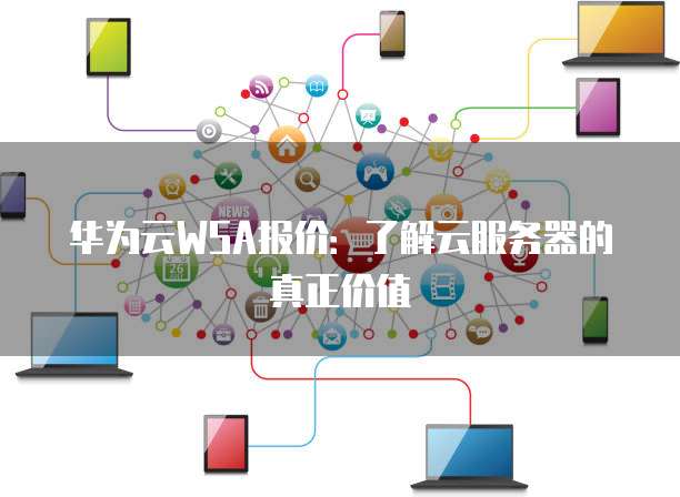 华为云WSA报价：了解云服务器的真正价值
