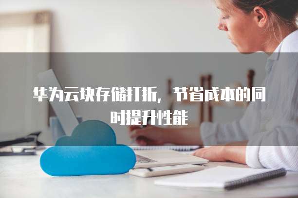 华为云块存储打折,节省成本的同时提升性能