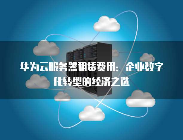 华为云服务器租赁费用:企业数字化转型的经济之选