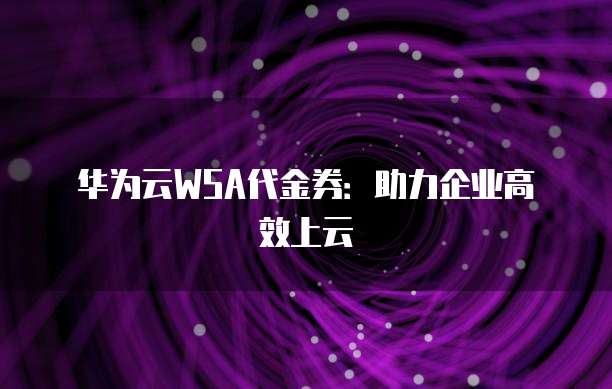 华为云WSA代金券:助力企业高效上云