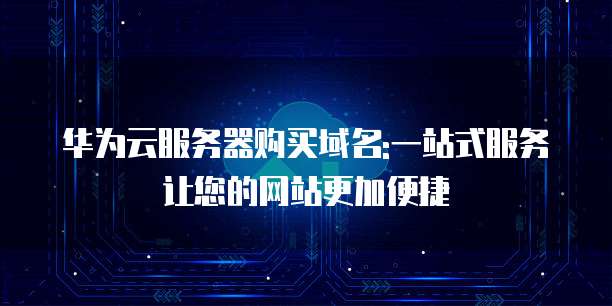 华为云服务器购买域名:一站式服务让您的网站更加便捷