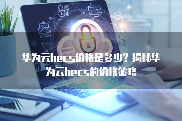 华为云hecs价格是多少?揭秘华为云hecs的价格策略