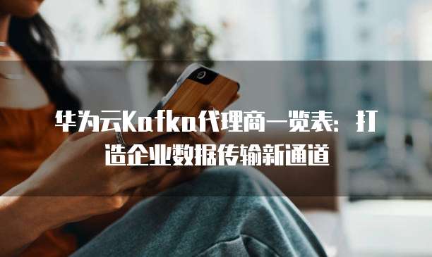 华为云Kafka代理商一览表:打造企业数据传输新通道