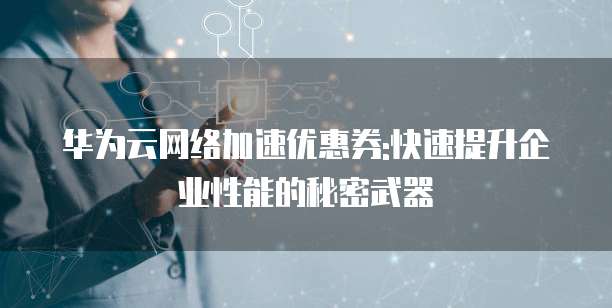 华为云网络加速优惠券:快速提升企业性能的秘密武器