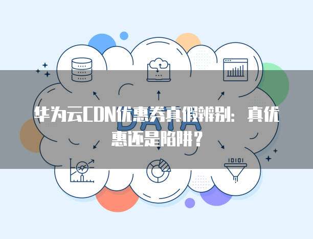 华为云CDN优惠券真假辨别:真优惠还是陷阱?