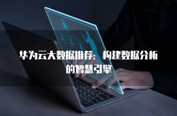 华为云大数据推荐:构建数据分析的智慧引擎