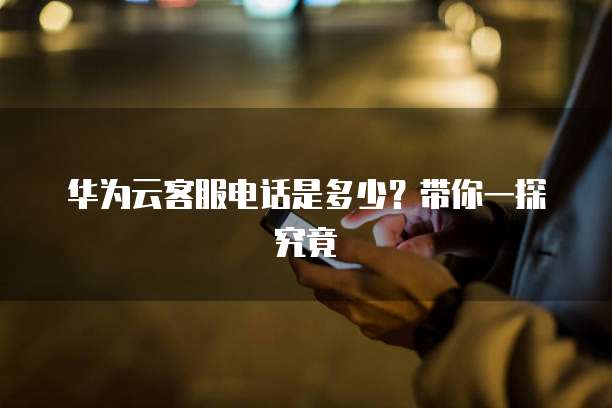 华为云客服电话是多少？带你一探究竟