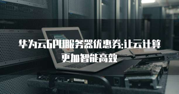 华为云GPU服务器优惠券:让云计算更加智能高效