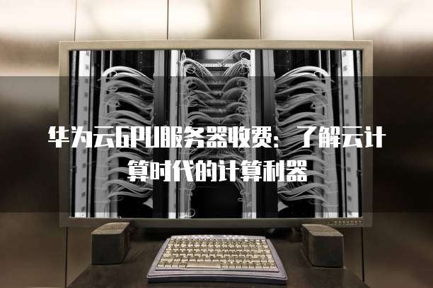 华为云GPU服务器收费:了解云计算时代的计算利器