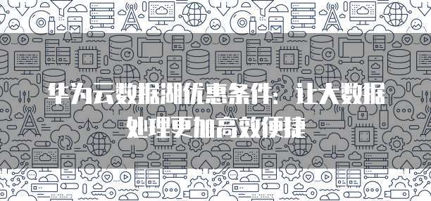 华为云数据湖优惠条件：让大数据处理更加高效便捷