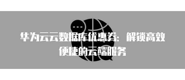 华为云云数据库优惠券:解锁高效便捷的云端服务