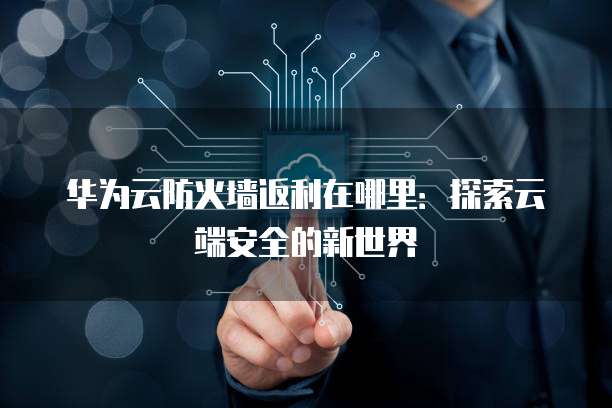 华为云防火墙返利在哪里:探索云端安全的新世界
