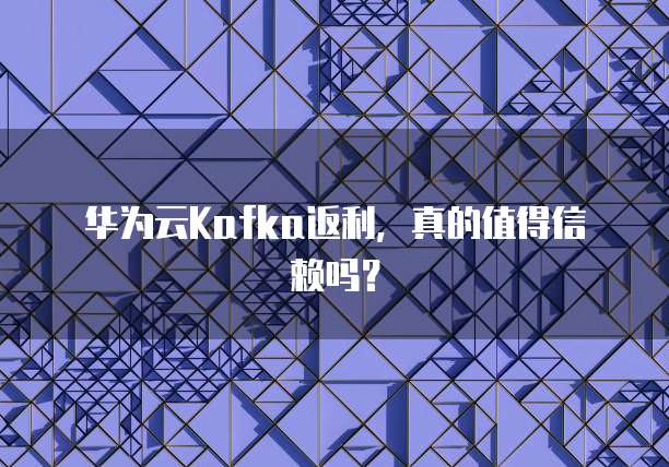 华为云Kafka返利,真的值得信赖吗?