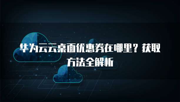 华为云云桌面优惠券在哪里?获取方法全解析