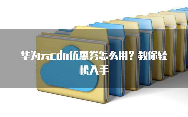 华为云cdn优惠券怎么用？教你轻松入手