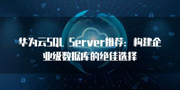 华为云SQL Server推荐:构建企业级数据库的绝佳选择