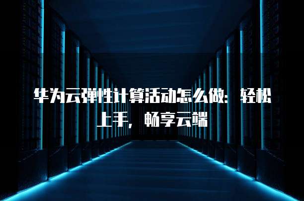 华为云弹性计算活动怎么做:轻松上手,畅享云端