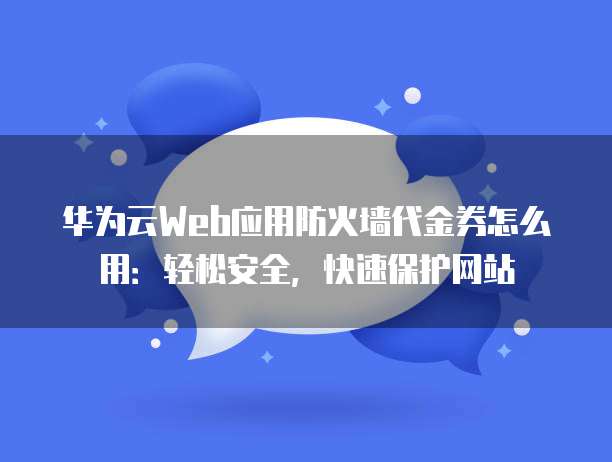 华为云Web应用防火墙代金券怎么用:轻松安全,快速保护网站