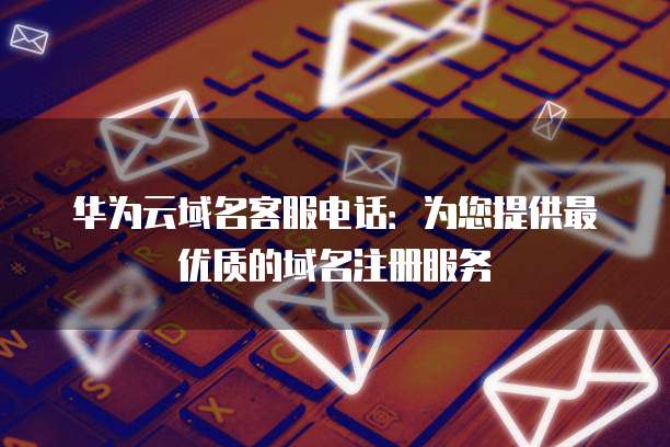 华为云域名客服电话:为您提供最优质的域名注册服务