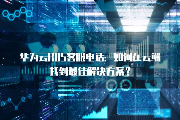 华为云RDS客服电话:如何在云端找到最佳解决方案?