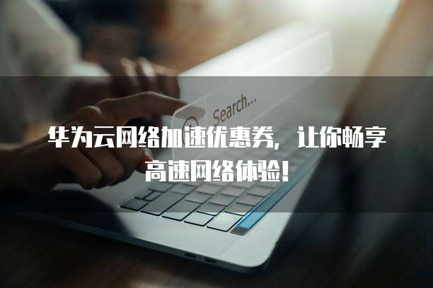 华为云网络加速优惠券,让你畅享高速网络体验!