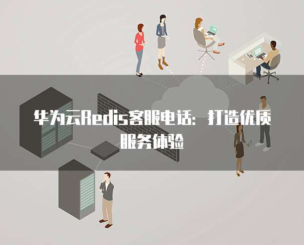 华为云Redis客服电话:打造优质服务体验