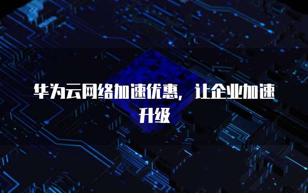 华为云网络加速优惠,让企业加速升级